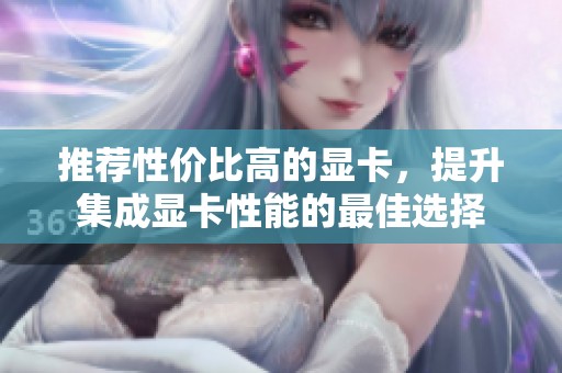 推荐性价比高的显卡,提升集成显卡性能的最佳选择 推荐性价比高的显卡,提升集成显卡性能的最佳选择