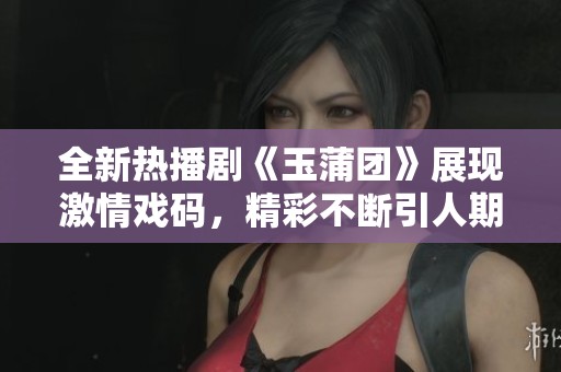 全新热播剧《玉蒲团》展现激情戏码，精彩不断引人期待