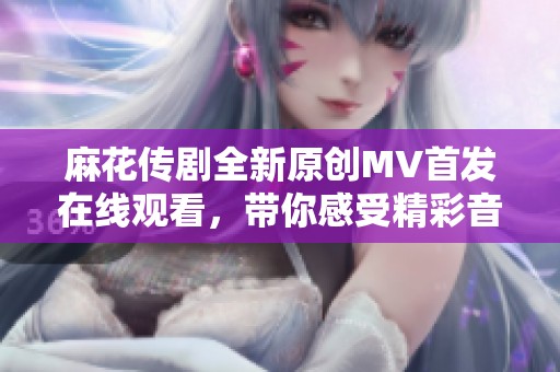 麻花传剧全新原创MV首发在线观看，带你感受精彩音乐盛宴