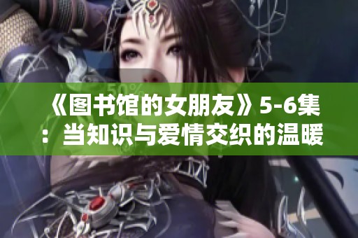 《图书馆的女朋友》5-6集：当知识与爱情交织的温暖结局