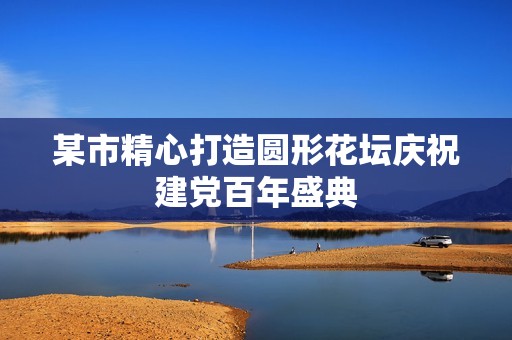 某市精心打造圆形花坛庆祝建党百年盛典