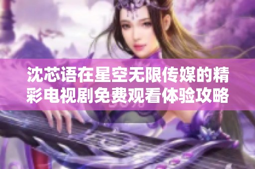 沈芯语在星空无限传媒的精彩电视剧免费观看体验攻略