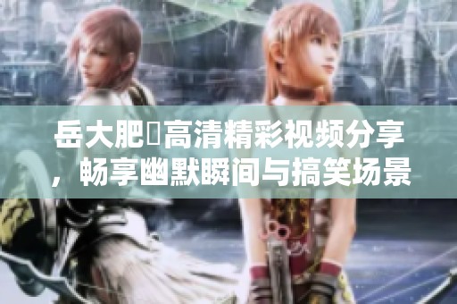 岳大肥坹高清精彩视频分享，畅享幽默瞬间与搞笑场景