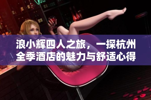 浪小辉四人之旅，一探杭州全季酒店的魅力与舒适心得