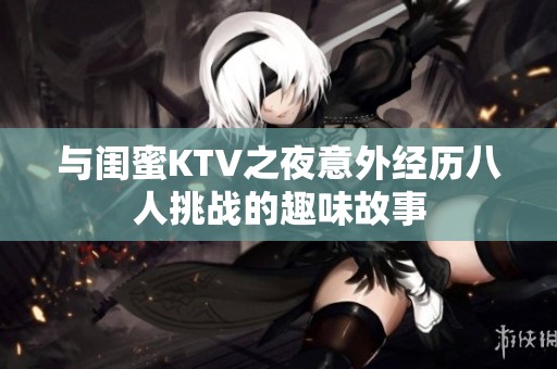与闺蜜KTV之夜意外经历八人挑战的趣味故事