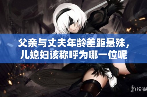 父亲与丈夫年龄差距悬殊，儿媳妇该称呼为哪一位呢