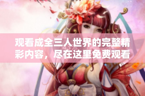 观看成全三人世界的完整精彩内容，尽在这里免费观看