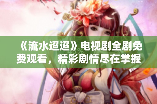 《流水迢迢》电视剧全剧免费观看，精彩剧情尽在掌握中