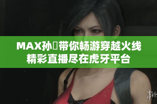 MAX孙璟带你畅游穿越火线精彩直播尽在虎牙平台