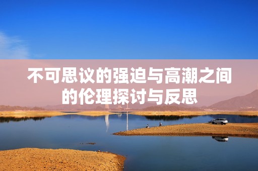 不可思议的强迫与高潮之间的伦理探讨与反思