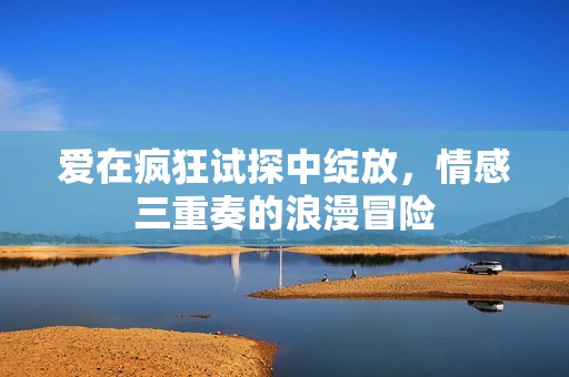 爱在疯狂试探中绽放，情感三重奏的浪漫冒险