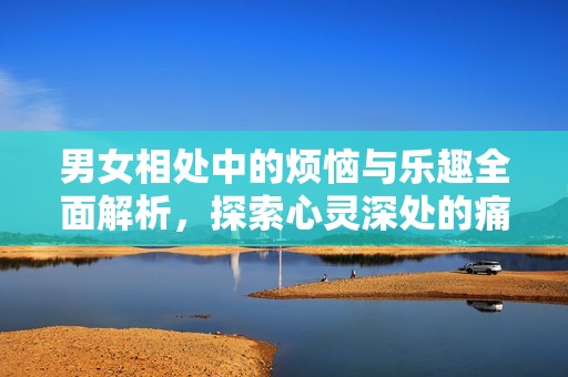 男女相处中的烦恼与乐趣全面解析，探索心灵深处的痛与幸福