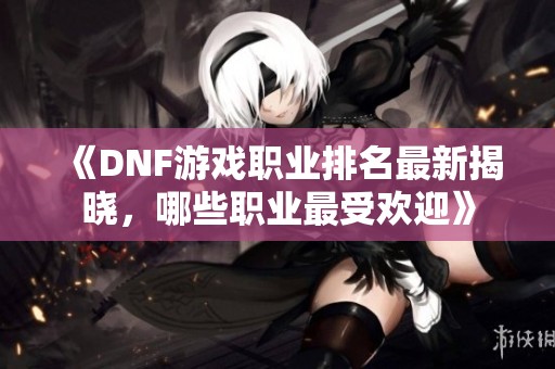 《DNF游戏职业排名最新揭晓，哪些职业最受欢迎》