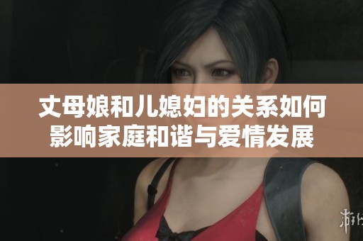 丈母娘和儿媳妇的关系如何影响家庭和谐与爱情发展