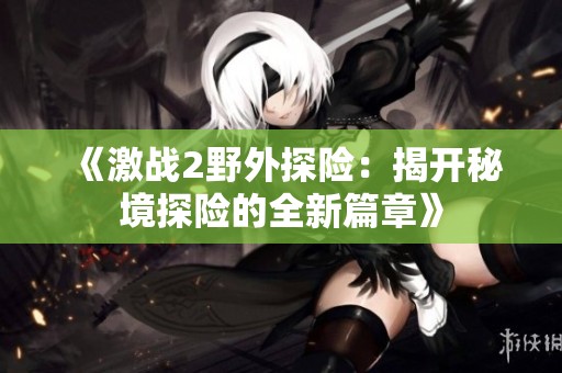 《激战2野外探险：揭开秘境探险的全新篇章》
