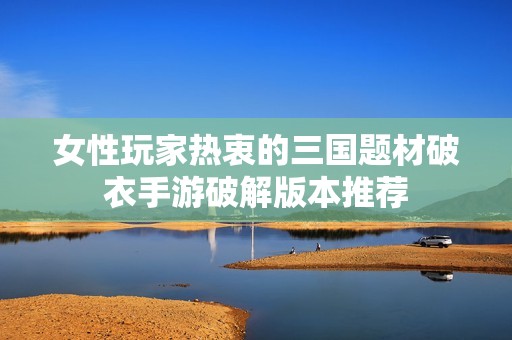女性玩家热衷的三国题材破衣手游破解版本推荐