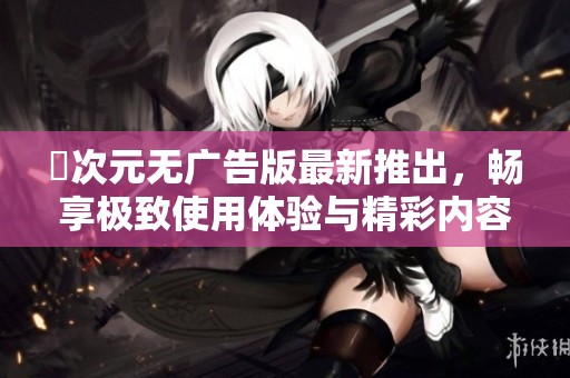 囧次元无广告版最新推出，畅享极致使用体验与精彩内容