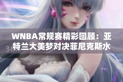 WNBA常规赛精彩回顾：亚特兰大美梦对决菲尼克斯水星第三节表现分析