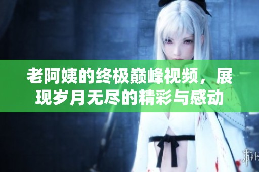 老阿姨的终极巅峰视频，展现岁月无尽的精彩与感动