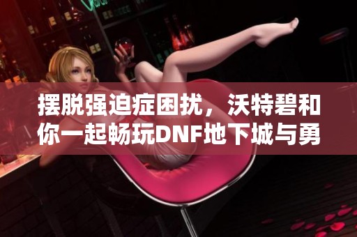 摆脱强迫症困扰，沃特碧和你一起畅玩DNF地下城与勇士