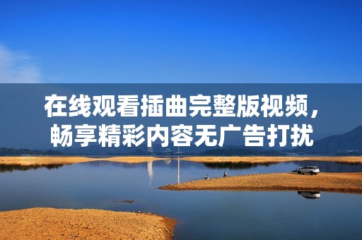 在线观看插曲完整版视频，畅享精彩内容无广告打扰