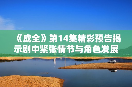 《成全》第14集精彩预告揭示剧中紧张情节与角色发展