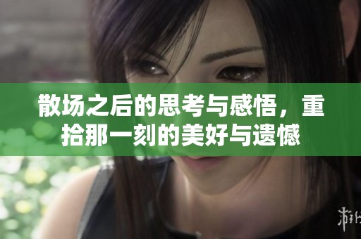 散场之后的思考与感悟，重拾那一刻的美好与遗憾