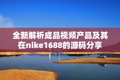 全新解析成品视频产品及其在nike1688的源码分享