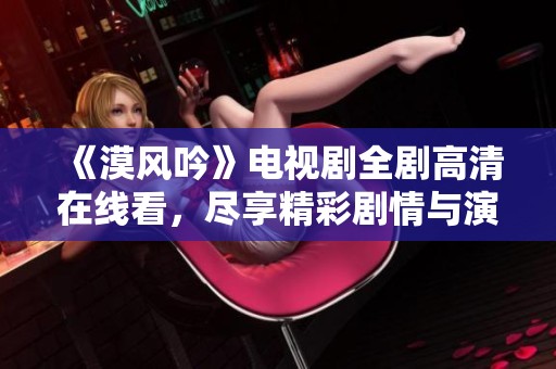 《漠风吟》电视剧全剧高清在线看，尽享精彩剧情与演技魅力