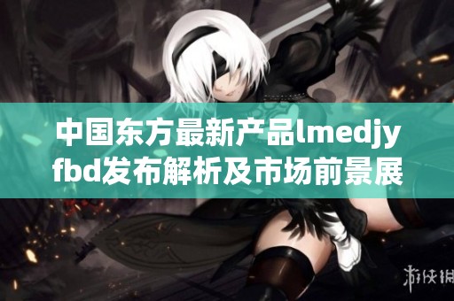 中国东方最新产品lmedjyfbd发布解析及市场前景展望