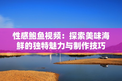 性感鲍鱼视频：探索美味海鲜的独特魅力与制作技巧