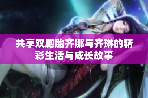 共享双胞胎齐娜与齐琳的精彩生活与成长故事