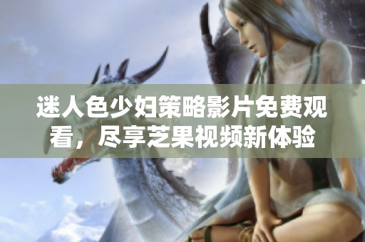 迷人色少妇策略影片免费观看，尽享芝果视频新体验