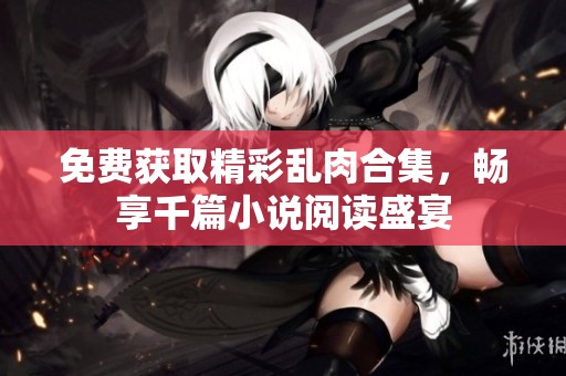 免费获取精彩乱肉合集，畅享千篇小说阅读盛宴