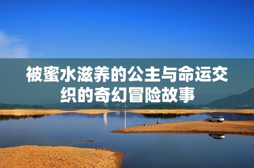 被蜜水滋养的公主与命运交织的奇幻冒险故事
