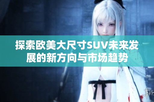 探索欧美大尺寸SUV未来发展的新方向与市场趋势