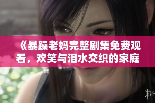 《暴躁老妈完整剧集免费观看，欢笑与泪水交织的家庭故事》