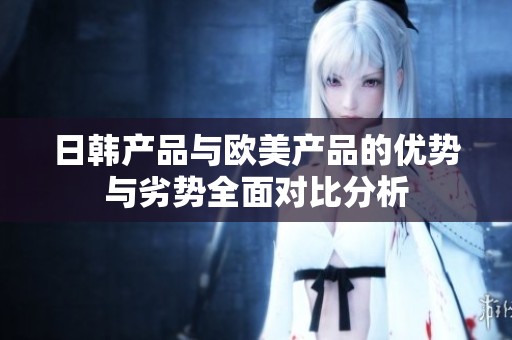 日韩产品与欧美产品的优势与劣势全面对比分析