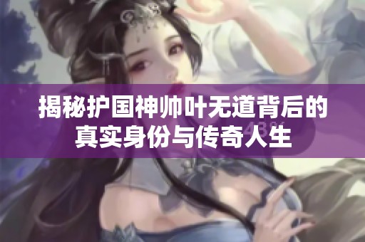 揭秘护国神帅叶无道背后的真实身份与传奇人生