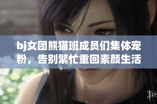bj女团熊猫班成员们集体宠粉，告别繁忙重回素颜生活