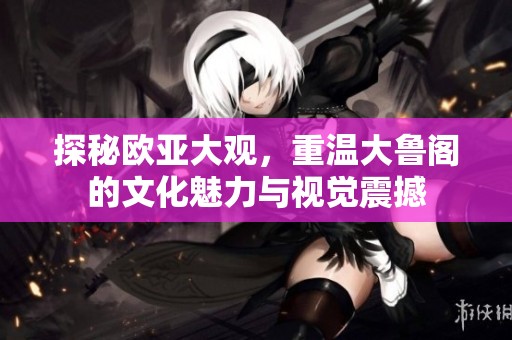 探秘欧亚大观，重温大鲁阁的文化魅力与视觉震撼