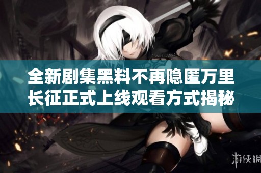 全新剧集黑料不再隐匿万里长征正式上线观看方式揭秘