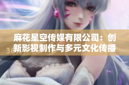 麻花星空传媒有限公司：创新影视制作与多元文化传播的先锋