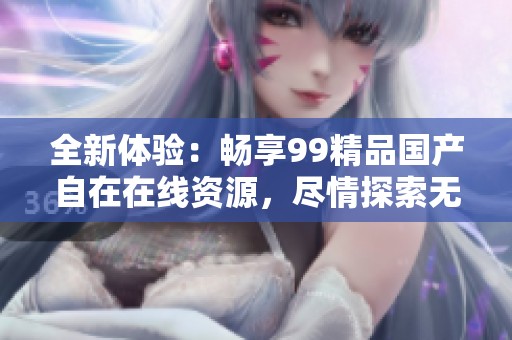 全新体验：畅享99精品国产自在在线资源，尽情探索无限精彩