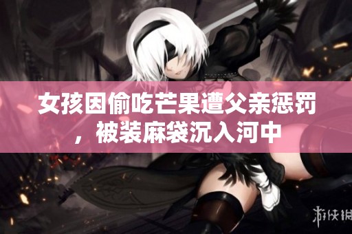 女孩因偷吃芒果遭父亲惩罚，被装麻袋沉入河中