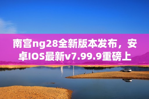 南宫ng28全新版本发布，安卓IOS最新v7.99.9重磅上线