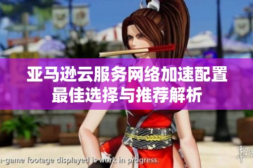 亚马逊云服务网络加速配置最佳选择与推荐解析