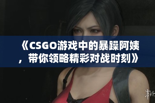 《CSGO游戏中的暴躁阿姨，带你领略精彩对战时刻》