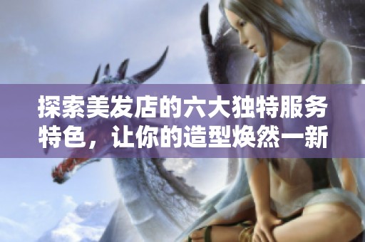 探索美发店的六大独特服务特色，让你的造型焕然一新