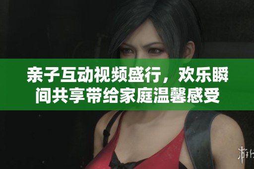 亲子互动视频盛行，欢乐瞬间共享带给家庭温馨感受